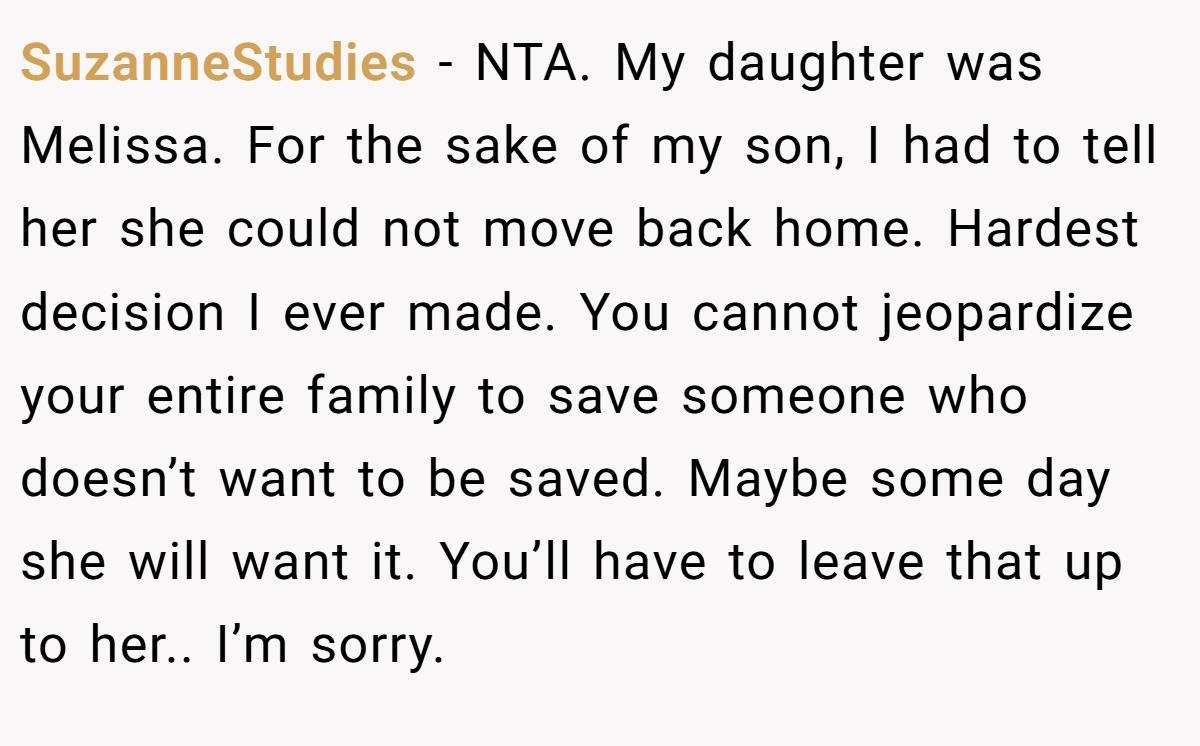 SuzanneStudies − NTA. My daughter was Melissa. For the sake of my son, I had to tell her she could not move back home. Hardest decision I ever made. You cannot jeopardize your entire family to save someone who doesn’t want to be saved. Maybe some day she will want it. You’ll have to leave that up to her.. I’m sorry.