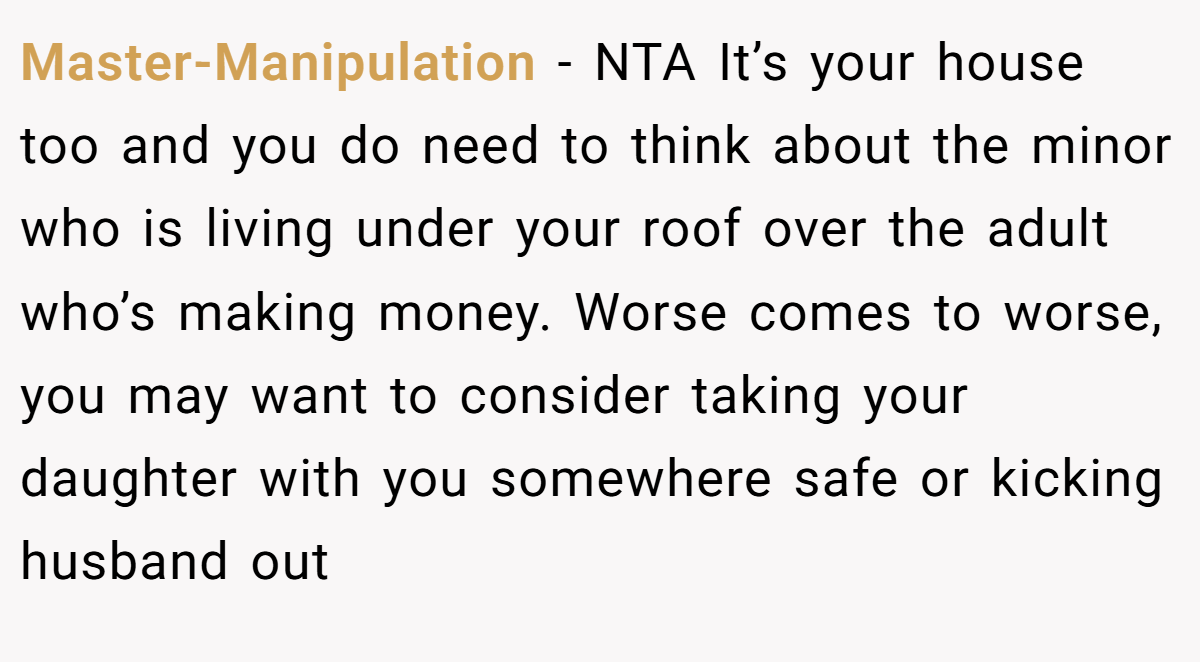 Master-Manipulation − NTA It’s your house too and you do need to think about the minor who is living under your roof over the adult who’s making money. Worse comes to worse, you may want to consider taking your daughter with you somewhere safe or kicking husband out