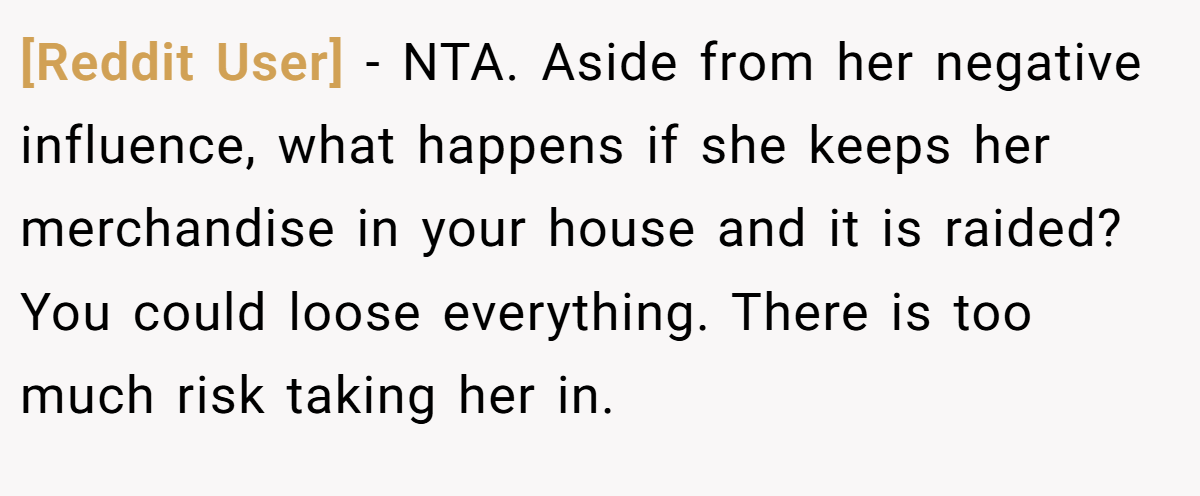 [Reddit User] − NTA. Aside from her negative influence, what happens if she keeps her merchandise in your house and it is raided? You could loose everything. There is too much risk taking her in.