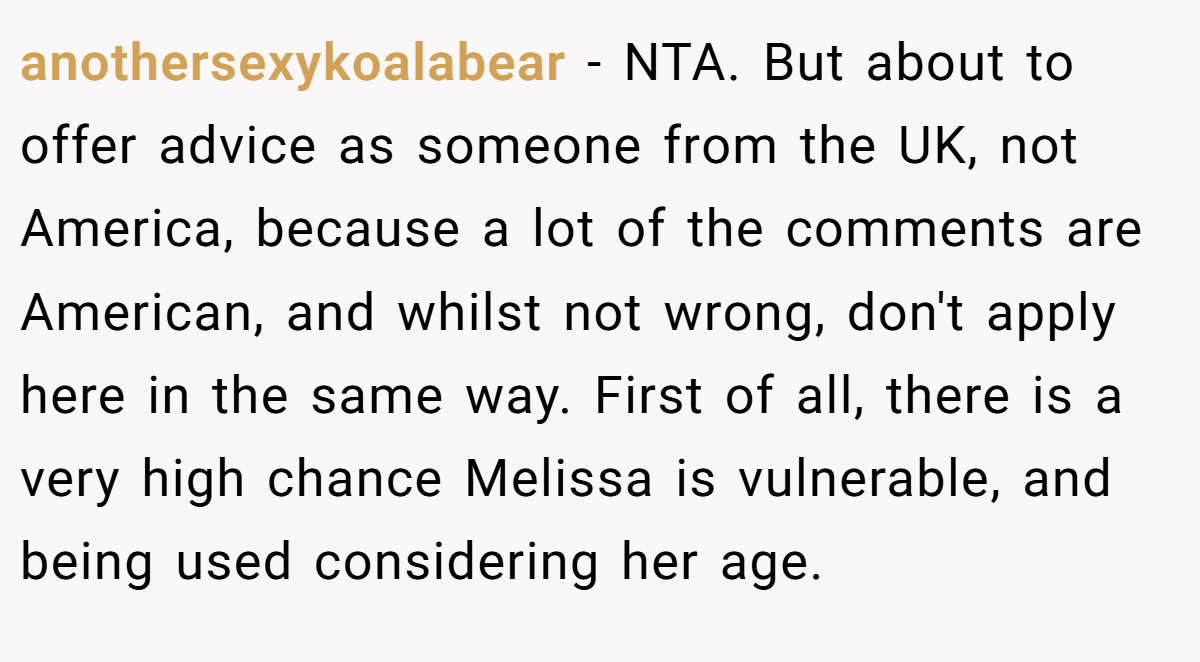 anothersexykoalabear − NTA. But about to offer advice as someone from the UK, not America, because a lot of the comments are American, and whilst not wrong, don't apply here in the same way. First of all, there is a very high chance Melissa is vulnerable, and being used considering her age.