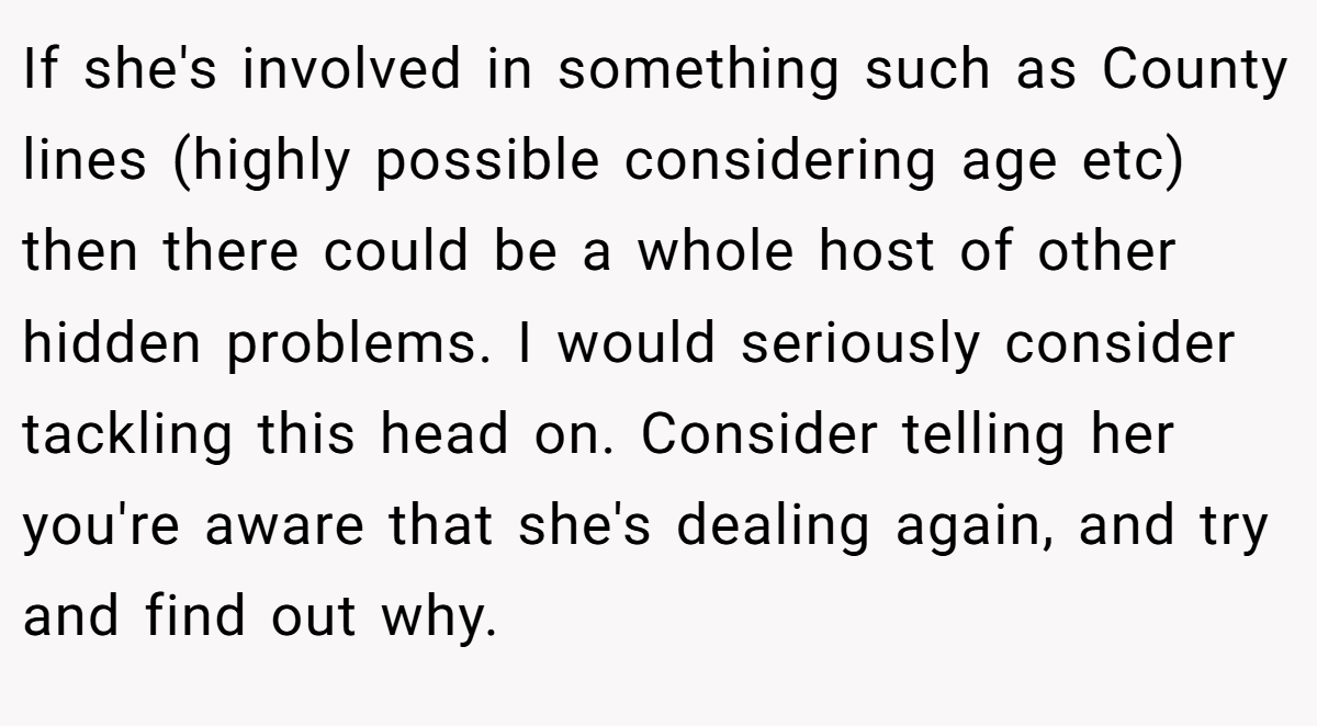 If she's involved in something such as County lines (highly possible considering age etc) then there could be a whole host of other hidden problems. I would seriously consider tackling this head on. Consider telling her you're aware that she's dealing again, and try and find out why.