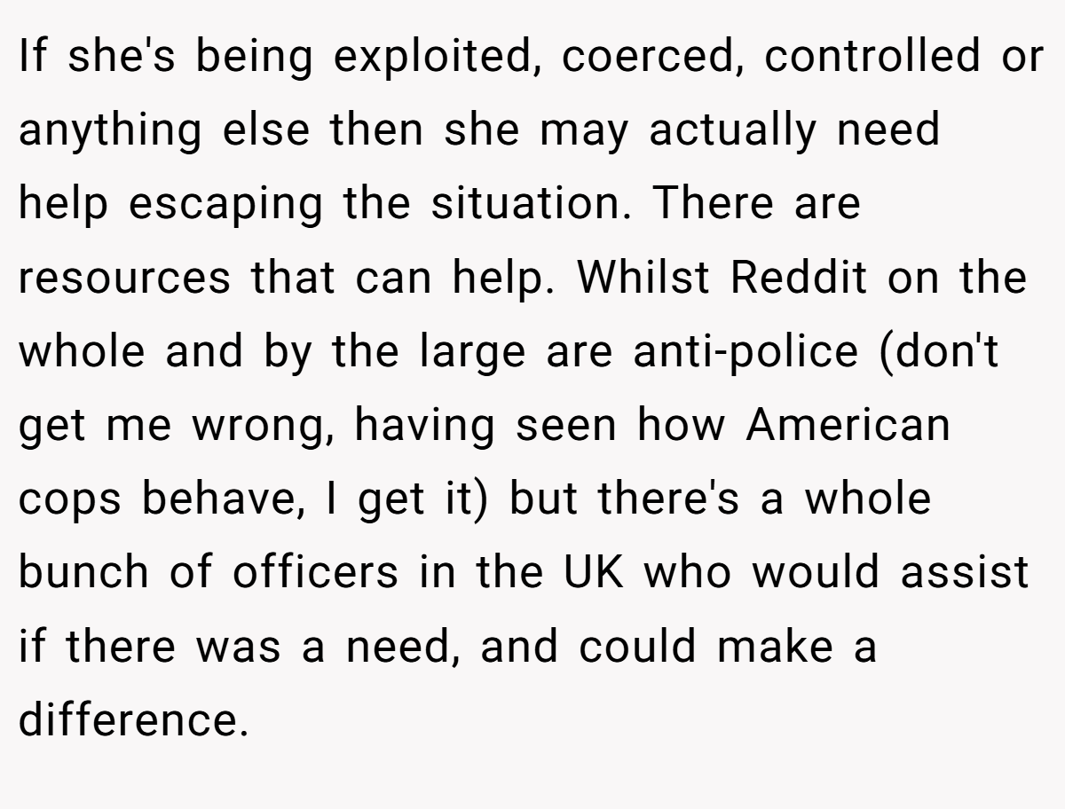 If she's being exploited, coerced, controlled or anything else then she may actually need help escaping the situation. There are resources that can help. Whilst Reddit on the whole and by the large are anti-police (don't get me wrong, having seen how American cops behave, I get it) but there's a whole bunch of officers in the UK who would assist if there was a need, and could make a difference.