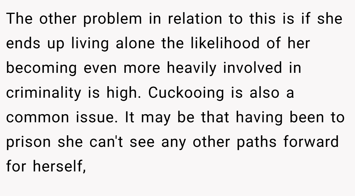 The other problem in relation to this is if she ends up living alone the likelihood of her becoming even more heavily involved in criminality is high. Cuckooing is also a common issue. It may be that having been to prison she can't see any other paths forward for herself,