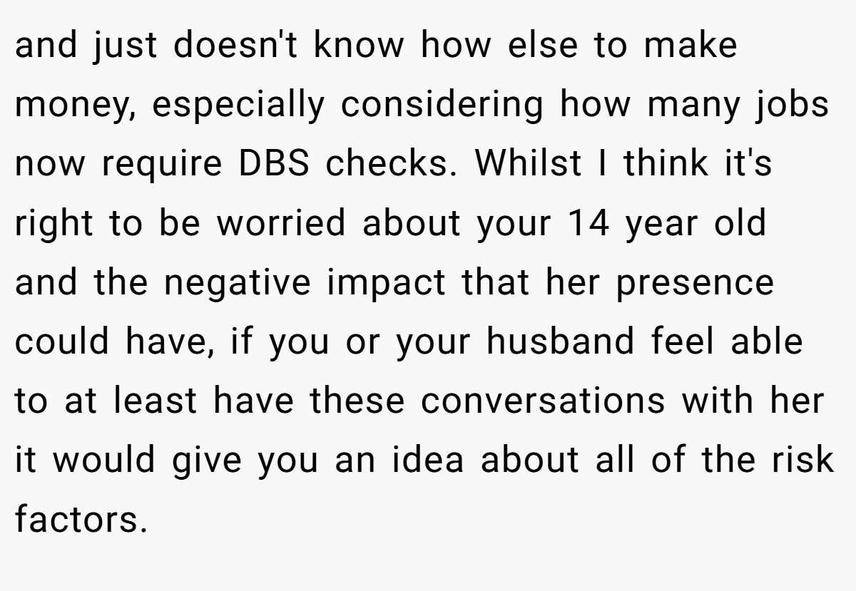 and just doesn't know how else to make money, especially considering how many jobs now require DBS checks. Whilst I think it's right to be worried about your 14 year old and the negative impact that her presence could have, if you or your husband feel able to at least have these conversations with her it would give you an idea about all of the risk factors.