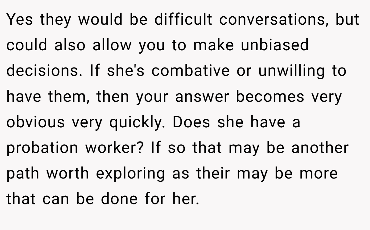 Yes they would be difficult conversations, but could also allow you to make unbiased decisions. If she's combative or unwilling to have them, then your answer becomes very obvious very quickly. Does she have a probation worker? If so that may be another path worth exploring as their may be more that can be done for her.