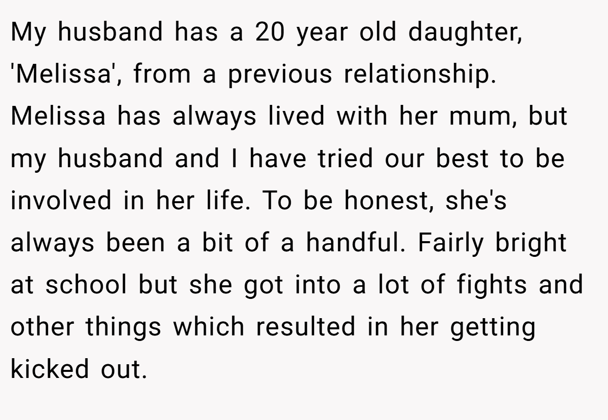 My husband has a 20 year old daughter, 'Melissa', from a previous relationship. Melissa has always lived with her mum, but my husband and I have tried our best to be involved in her life. To be honest, she's always been a bit of a handful. Fairly bright at school but she got into a lot of fights and other things which resulted in her getting kicked out.