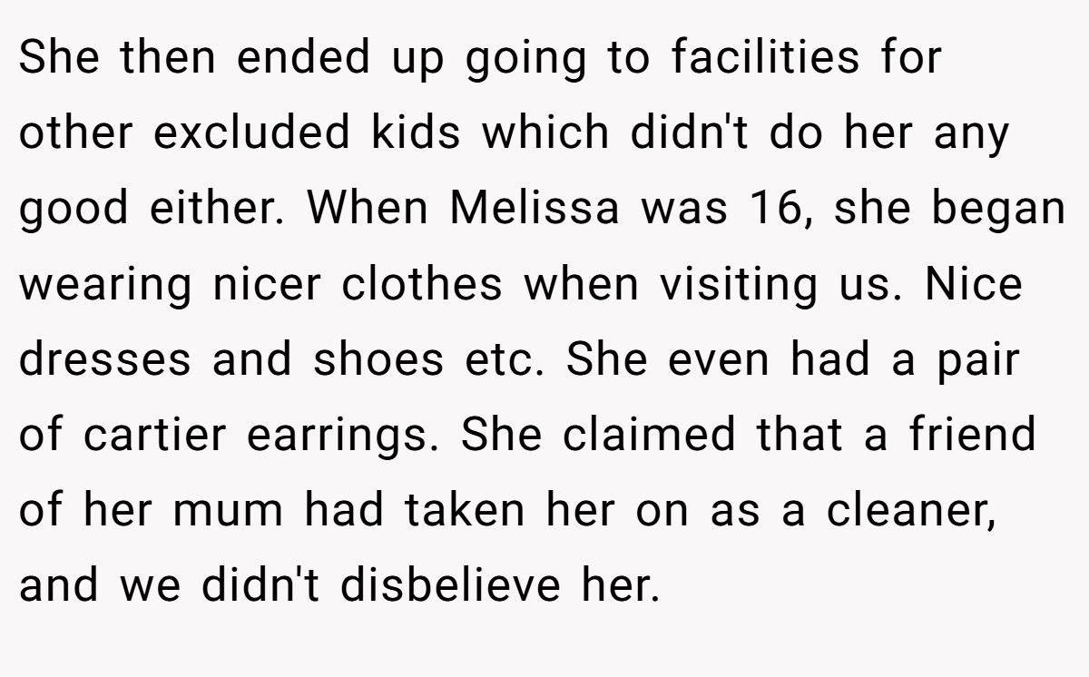 She then ended up going to facilities for other excluded kids which didn't do her any good either. When Melissa was 16, she began wearing nicer clothes when visiting us. Nice dresses and shoes etc. She even had a pair of cartier earrings. She claimed that a friend of her mum had taken her on as a cleaner, and we didn't disbelieve her.