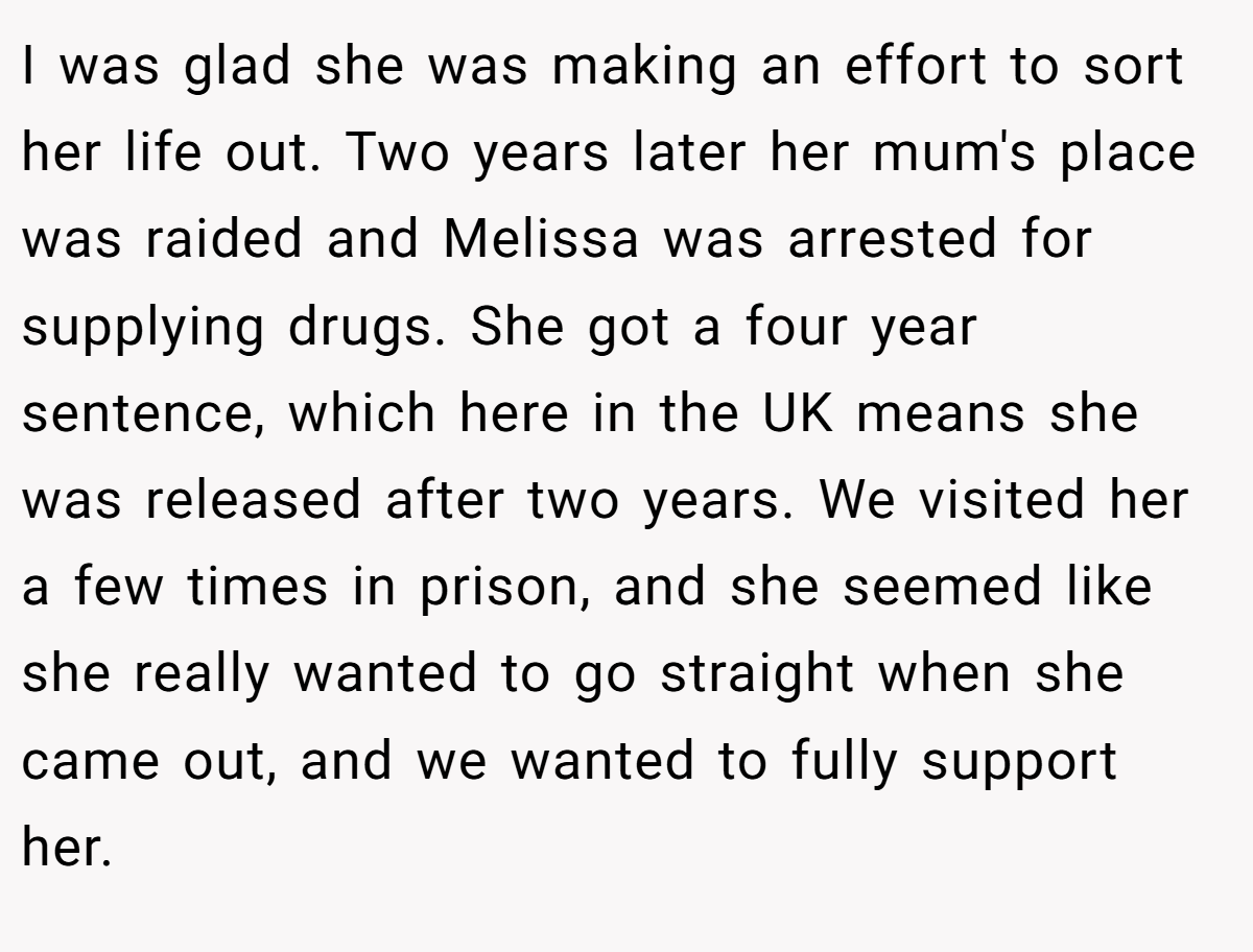 I was glad she was making an effort to sort her life out. Two years later her mum's place was raided and Melissa was arrested for supplying drugs. She got a four year sentence, which here in the UK means she was released after two years. We visited her a few times in prison, and she seemed like she really wanted to go straight when she came out, and we wanted to fully support her.