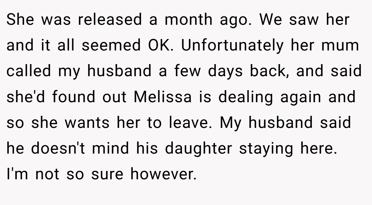 She was released a month ago. We saw her and it all seemed OK. Unfortunately her mum called my husband a few days back, and said she'd found out Melissa is dealing again and so she wants her to leave. My husband said he doesn't mind his daughter staying here. I'm not so sure however.