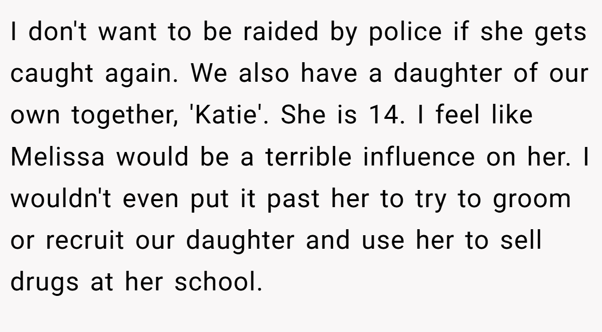 I don't want to be raided by police if she gets caught again. We also have a daughter of our own together, 'Katie'. She is 14. I feel like Melissa would be a terrible influence on her. I wouldn't even put it past her to try to groom or recruit our daughter and use her to sell drugs at her school.
