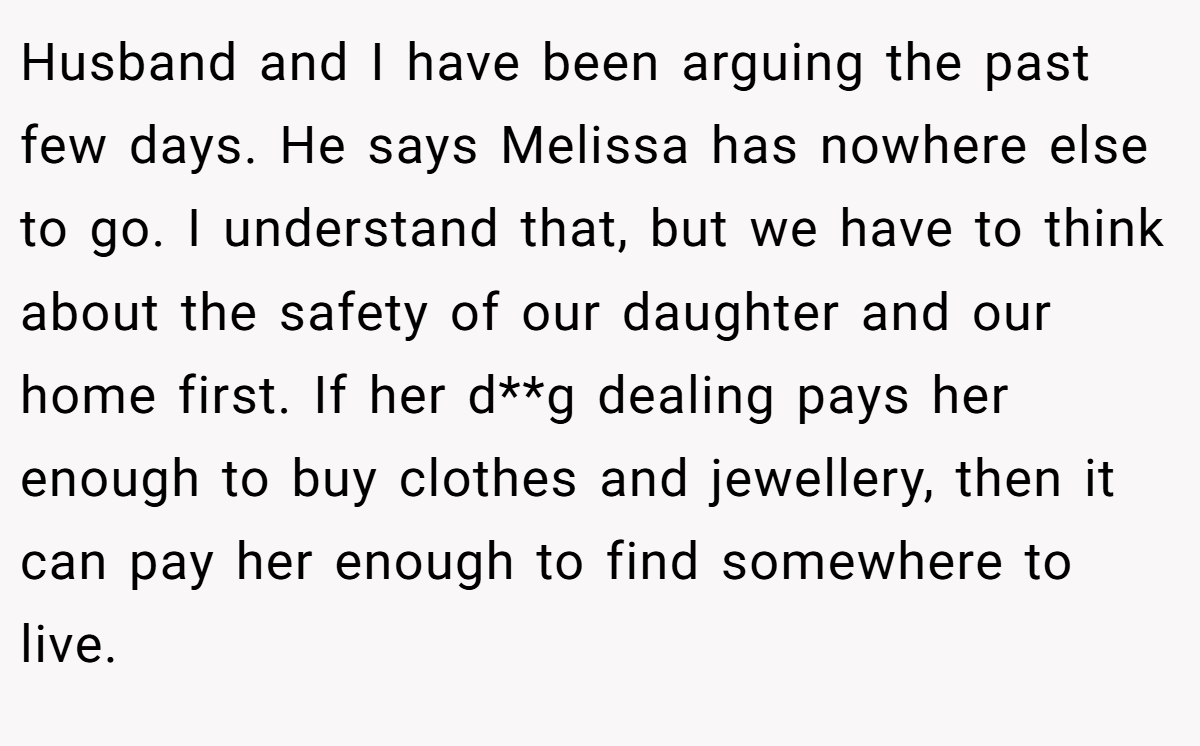 Husband and I have been arguing the past few days. He says Melissa has nowhere else to go. I understand that, but we have to think about the safety of our daughter and our home first. If her d**g dealing pays her enough to buy clothes and jewellery, then it can pay her enough to find somewhere to live.