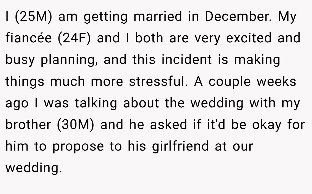I (25M) am getting married in December. My fiancée (24F) and I both are very excited and busy planning, and this incident is making things much more stressful. A couple weeks ago I was talking about the wedding with my brother (30M) and he asked if it'd be okay for him to propose to his girlfriend at our wedding.
