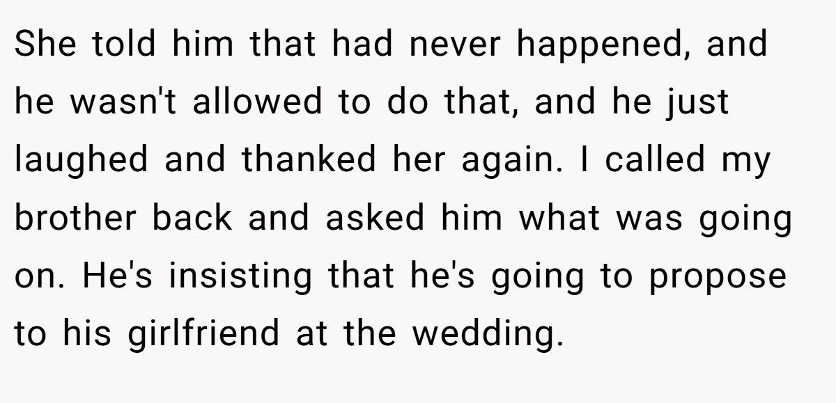 She told him that had never happened, and he wasn't allowed to do that, and he just laughed and thanked her again. I called my brother back and asked him what was going on. He's insisting that he's going to propose to his girlfriend at the wedding.