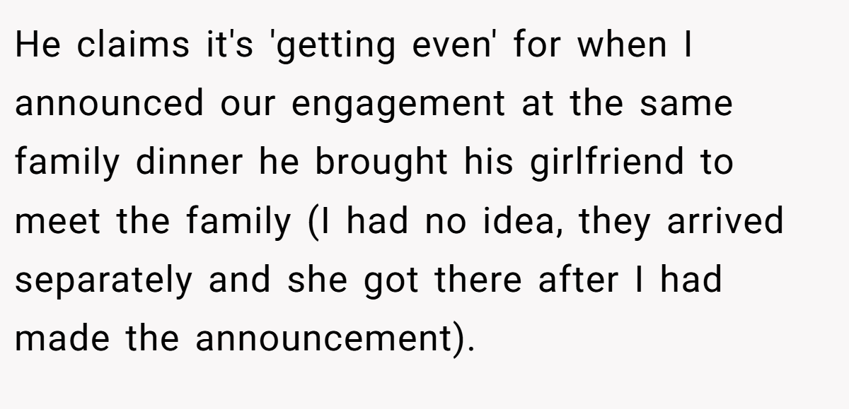 He claims it's 'getting even' for when I announced our engagement at the same family dinner he brought his girlfriend to meet the family (I had no idea, they arrived separately and she got there after I had made the announcement).