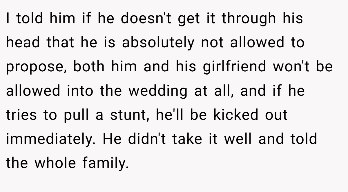 I told him if he doesn't get it through his head that he is absolutely not allowed to propose, both him and his girlfriend won't be allowed into the wedding at all, and if he tries to pull a stunt, he'll be kicked out immediately. He didn't take it well and told the whole family.
