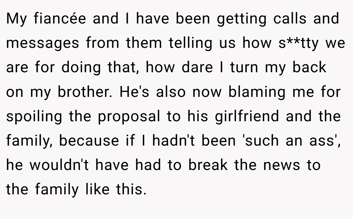 My fiancée and I have been getting calls and messages from them telling us how s**tty we are for doing that, how dare I turn my back on my brother. He's also now blaming me for spoiling the proposal to his girlfriend and the family, because if I hadn't been 'such an ass', he wouldn't have had to break the news to the family like this.