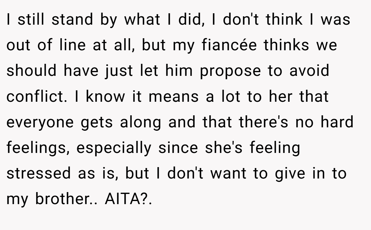 I still stand by what I did, I don't think I was out of line at all, but my fiancée thinks we should have just let him propose to avoid conflict. I know it means a lot to her that everyone gets along and that there's no hard feelings, especially since she's feeling stressed as is, but I don't want to give in to my brother.. AITA?.