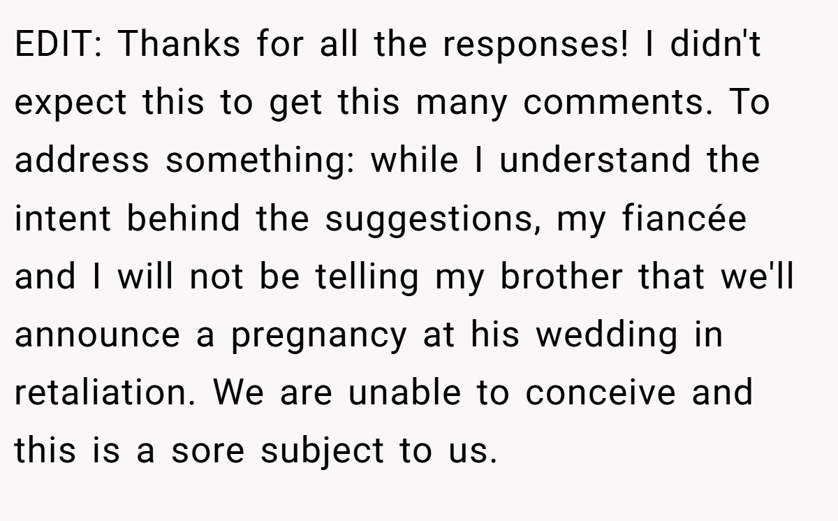 EDIT: Thanks for all the responses! I didn't expect this to get this many comments. To address something: while I understand the intent behind the suggestions, my fiancée and I will not be telling my brother that we'll announce a pregnancy at his wedding in retaliation. We are unable to conceive and this is a sore subject to us.