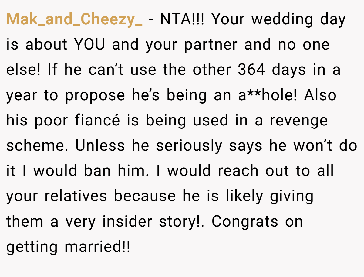 Mak_and_Cheezy_ - NTA!!! Your wedding day is about YOU and your partner and no one else! If he can’t use the other 364 days in a year to propose he’s being an a**hole! Also his poor fiancé is being used in a revenge scheme. Unless he seriously says he won’t do it I would ban him. I would reach out to all your relatives because he is likely giving them a very insider story!. Congrats on getting married!!