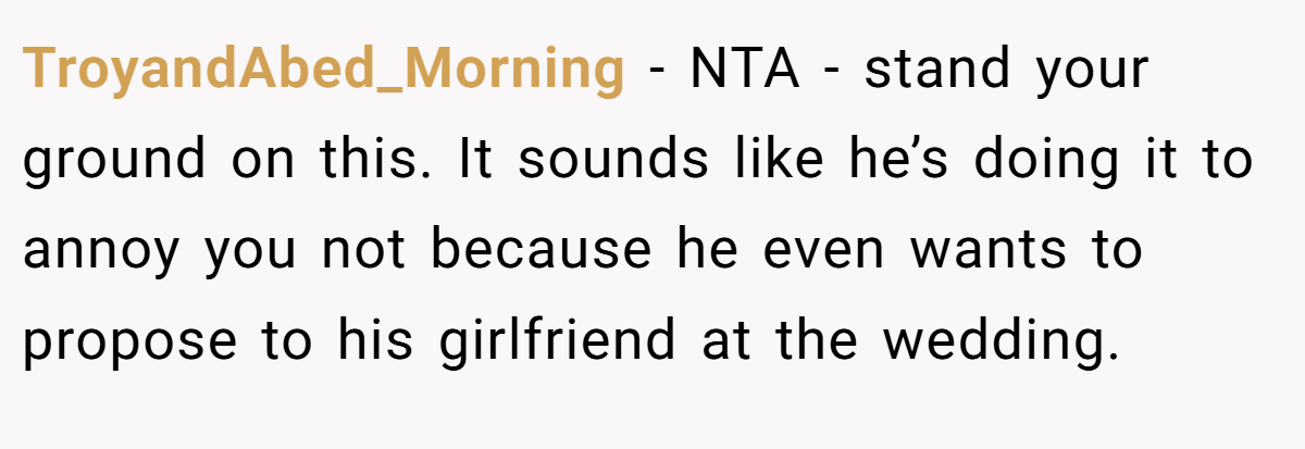 TroyandAbed_Morning - NTA - stand your ground on this. It sounds like he’s doing it to annoy you not because he even wants to propose to his girlfriend at the wedding.