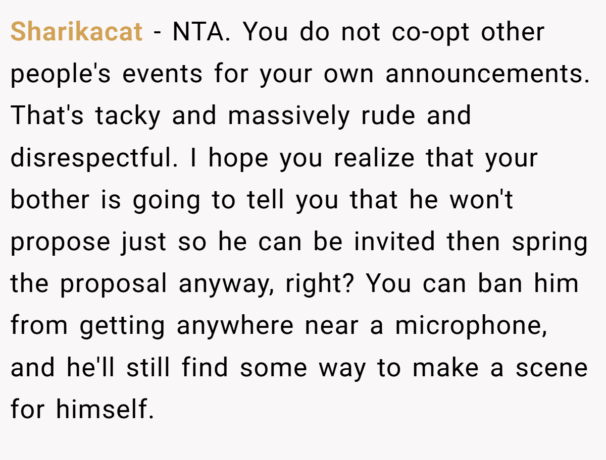 Sharikacat - NTA. You do not co-opt other people's events for your own announcements. That's tacky and massively rude and disrespectful. I hope you realize that your bother is going to tell you that he won't propose just so he can be invited then spring the proposal anyway, right? You can ban him from getting anywhere near a microphone, and he'll still find some way to make a scene for himself.