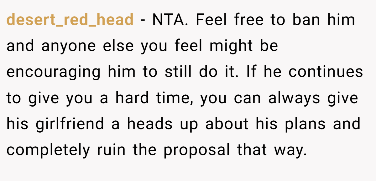 desert_red_head - NTA. Feel free to ban him and anyone else you feel might be encouraging him to still do it. If he continues to give you a hard time, you can always give his girlfriend a heads up about his plans and completely ruin the proposal that way.