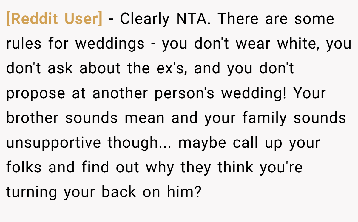 [Reddit User] - Clearly NTA. There are some rules for weddings - you don't wear white, you don't ask about the ex's, and you don't propose at another person's wedding! Your brother sounds mean and your family sounds unsupportive though... maybe call up your folks and find out why they think you're turning your back on him?
