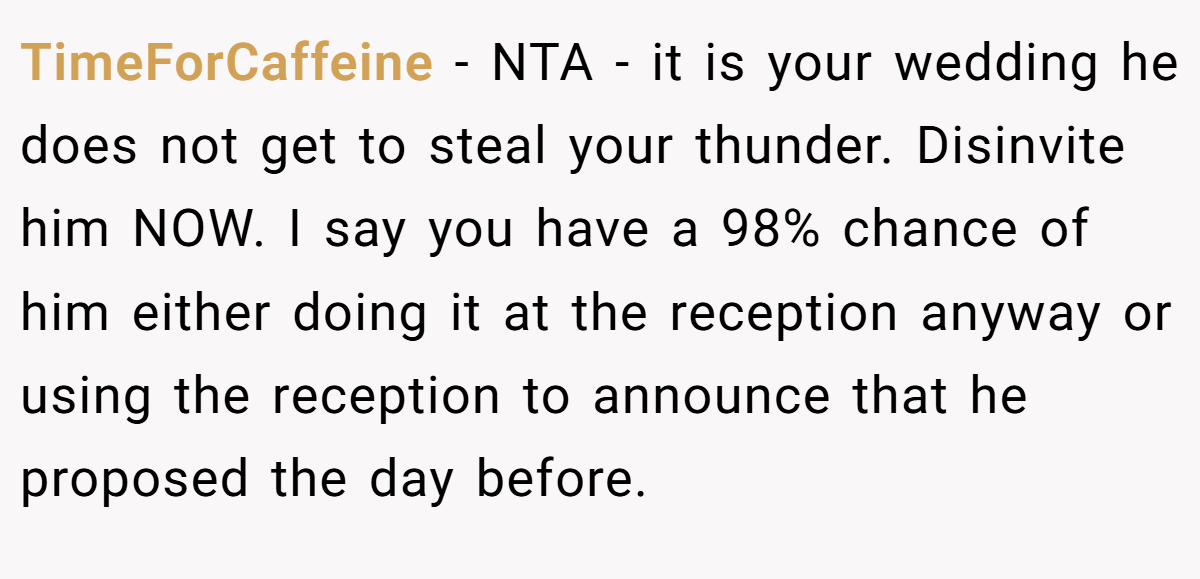 TimeForCaffeine - NTA - it is your wedding he does not get to steal your thunder. Disinvite him NOW. I say you have a 98% chance of him either doing it at the reception anyway or using the reception to announce that he proposed the day before.
