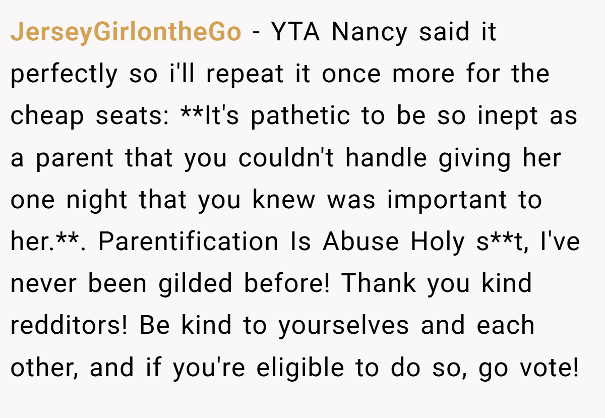JerseyGirlontheGo − YTA Nancy said it perfectly so i'll repeat it once more for the cheap seats: **It's pathetic to be so inept as a parent that you couldn't handle giving her one night that you knew was important to her.**. Parentification Is Abuse Holy s**t, I've never been gilded before! Thank you kind redditors! Be kind to yourselves and each other, and if you're eligible to do so, go vote!