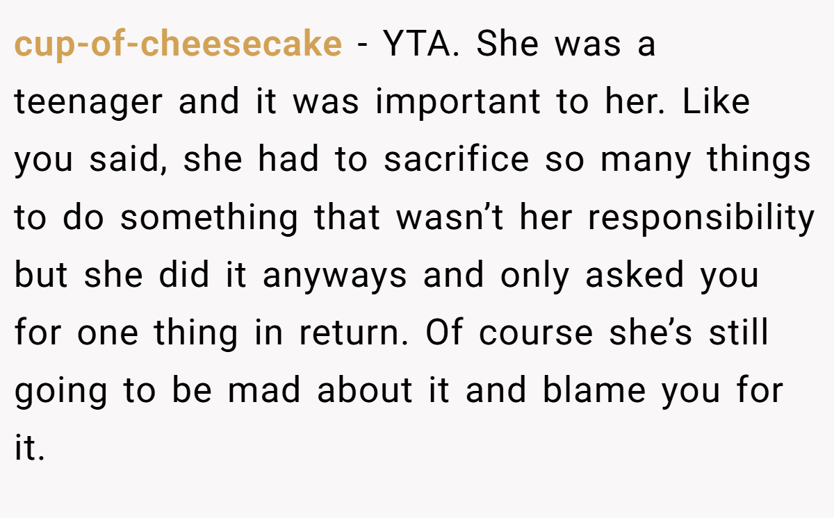 cup-of-cheesecake − YTA. She was a teenager and it was important to her. Like you said, she had to sacrifice so many things to do something that wasn’t her responsibility but she did it anyways and only asked you for one thing in return. Of course she’s still going to be mad about it and blame you for it.