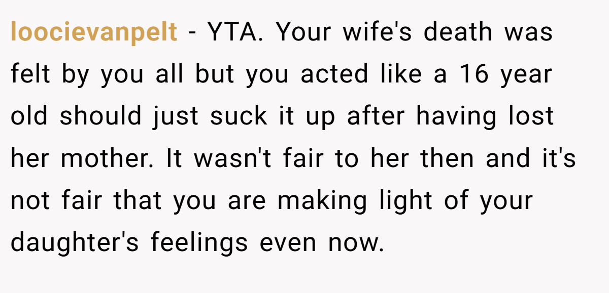 loocievanpelt − YTA. Your wife's death was felt by you all but you acted like a 16 year old should just suck it up after having lost her mother. It wasn't fair to her then and it's not fair that you are making light of your daughter's feelings even now.