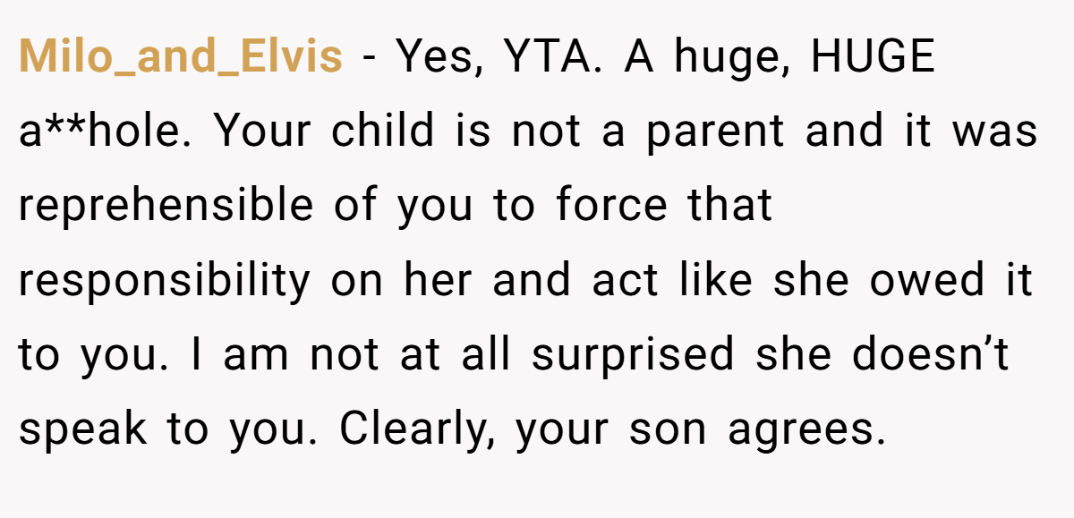 Milo_and_Elvis − Yes, YTA. A huge, HUGE a**hole. Your child is not a parent and it was reprehensible of you to force that responsibility on her and act like she owed it to you. I am not at all surprised she doesn’t speak to you. Clearly, your son agrees.