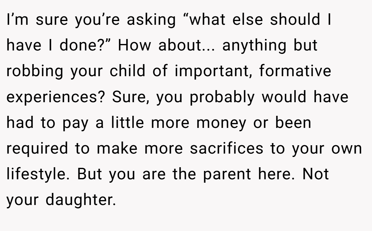 I’m sure you’re asking “what else should I have I done?” How about... anything but robbing your child of important, formative experiences? Sure, you probably would have had to pay a little more money or been required to make more sacrifices to your own lifestyle. But you are the parent here. Not your daughter.