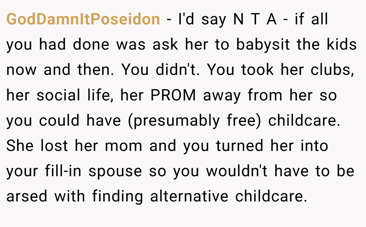 GodDamnItPoseidon − I'd say N T A - if all you had done was ask her to babysit the kids now and then. You didn't. You took her clubs, her social life, her PROM away from her so you could have (presumably free) childcare. She lost her mom and you turned her into your fill-in spouse so you wouldn't have to be arsed with finding alternative childcare.