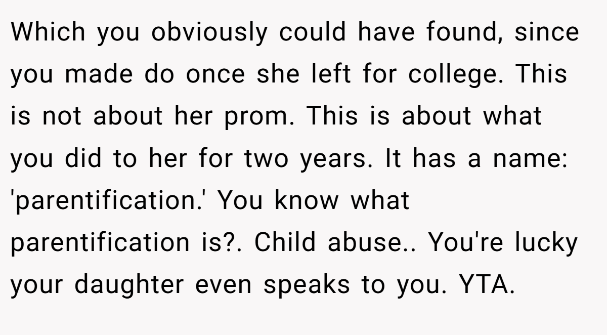 Which you obviously could have found, since you made do once she left for college. This is not about her prom. This is about what you did to her for two years. It has a name: 'parentification.' You know what parentification is?. Child abuse.. You're lucky your daughter even speaks to you. YTA.