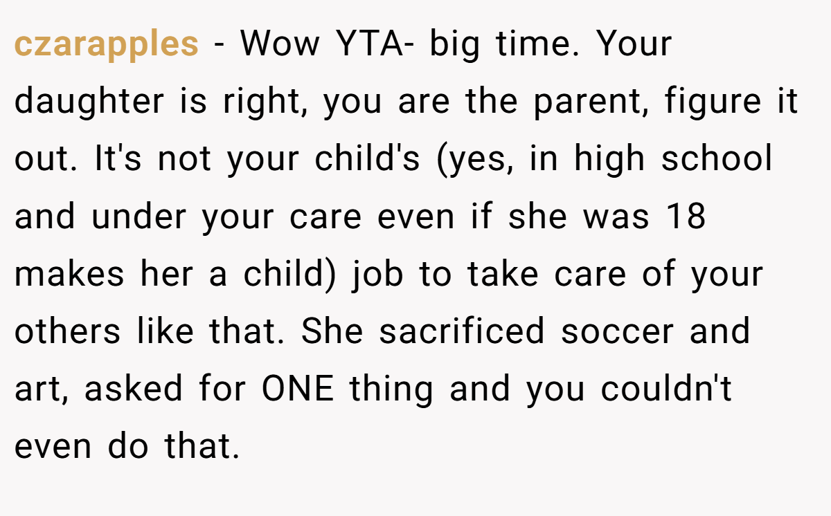 czarapples − Wow YTA- big time. Your daughter is right, you are the parent, figure it out. It's not your child's (yes, in high school and under your care even if she was 18 makes her a child) job to take care of your others like that. She sacrificed soccer and art, asked for ONE thing and you couldn't even do that.