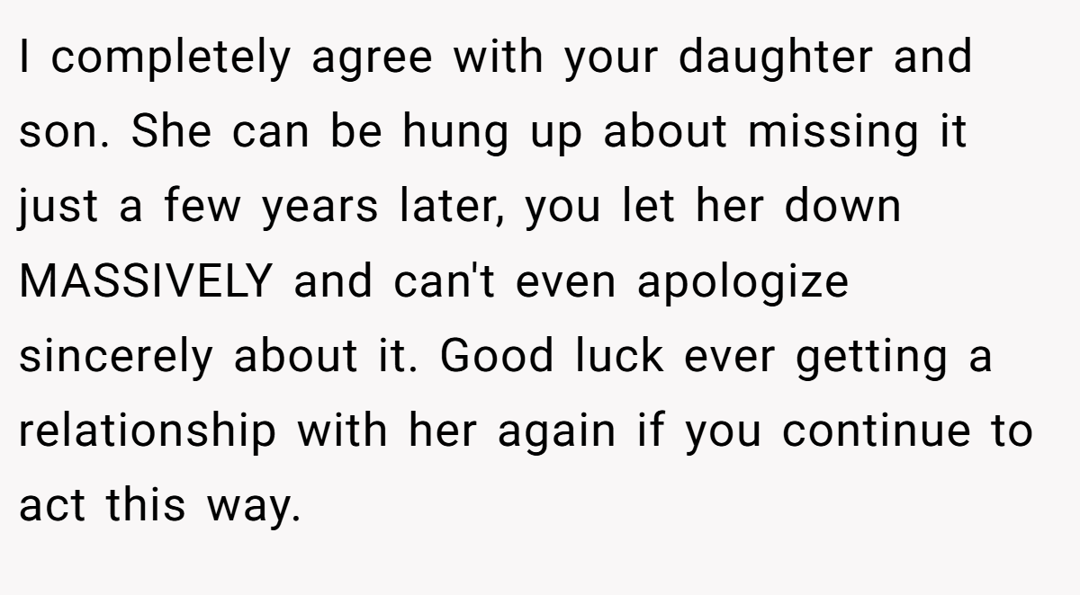 I completely agree with your daughter and son. She can be hung up about missing it just a few years later, you let her down MASSIVELY and can't even apologize sincerely about it. Good luck ever getting a relationship with her again if you continue to act this way.