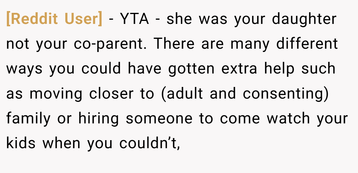 [Reddit User] − YTA - she was your daughter not your co-parent. There are many different ways you could have gotten extra help such as moving closer to (adult and consenting) family or hiring someone to come watch your kids when you couldn’t,