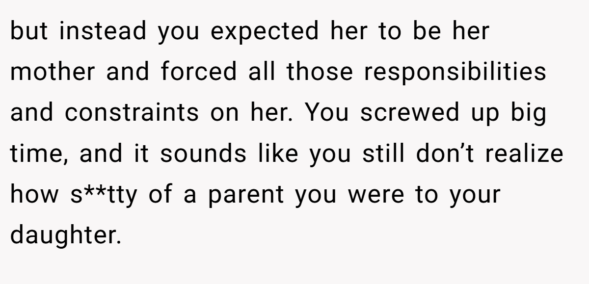 but instead you expected her to be her mother and forced all those responsibilities and constraints on her. You screwed up big time, and it sounds like you still don’t realize how s**tty of a parent you were to your daughter.