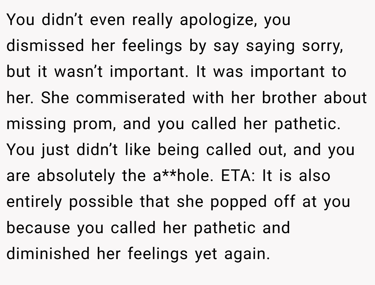 You didn’t even really apologize, you dismissed her feelings by say saying sorry, but it wasn’t important. It was important to her. She commiserated with her brother about missing prom, and you called her pathetic. You just didn’t like being called out, and you are absolutely the a**hole. ETA: It is also entirely possible that she popped off at you because you called her pathetic and diminished her feelings yet again.