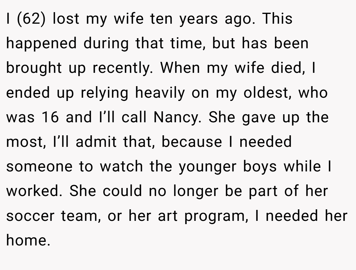 I (62) lost my wife ten years ago. This happened during that time, but has been brought up recently. When my wife died, I ended up relying heavily on my oldest, who was 16 and I’ll call Nancy. She gave up the most, I’ll admit that, because I needed someone to watch the younger boys while I worked. She could no longer be part of her soccer team, or her art program, I needed her home.