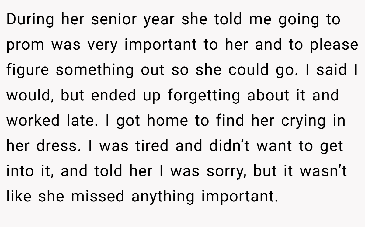 During her senior year she told me going to prom was very important to her and to please figure something out so she could go. I said I would, but ended up forgetting about it and worked late. I got home to find her crying in her dress. I was tired and didn’t want to get into it, and told her I was sorry, but it wasn’t like she missed anything important.