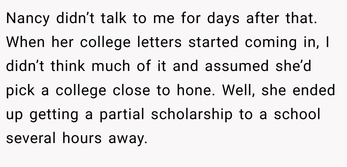 Nancy didn’t talk to me for days after that. When her college letters started coming in, I didn’t think much of it and assumed she’d pick a college close to hone. Well, she ended up getting a partial scholarship to a school several hours away.