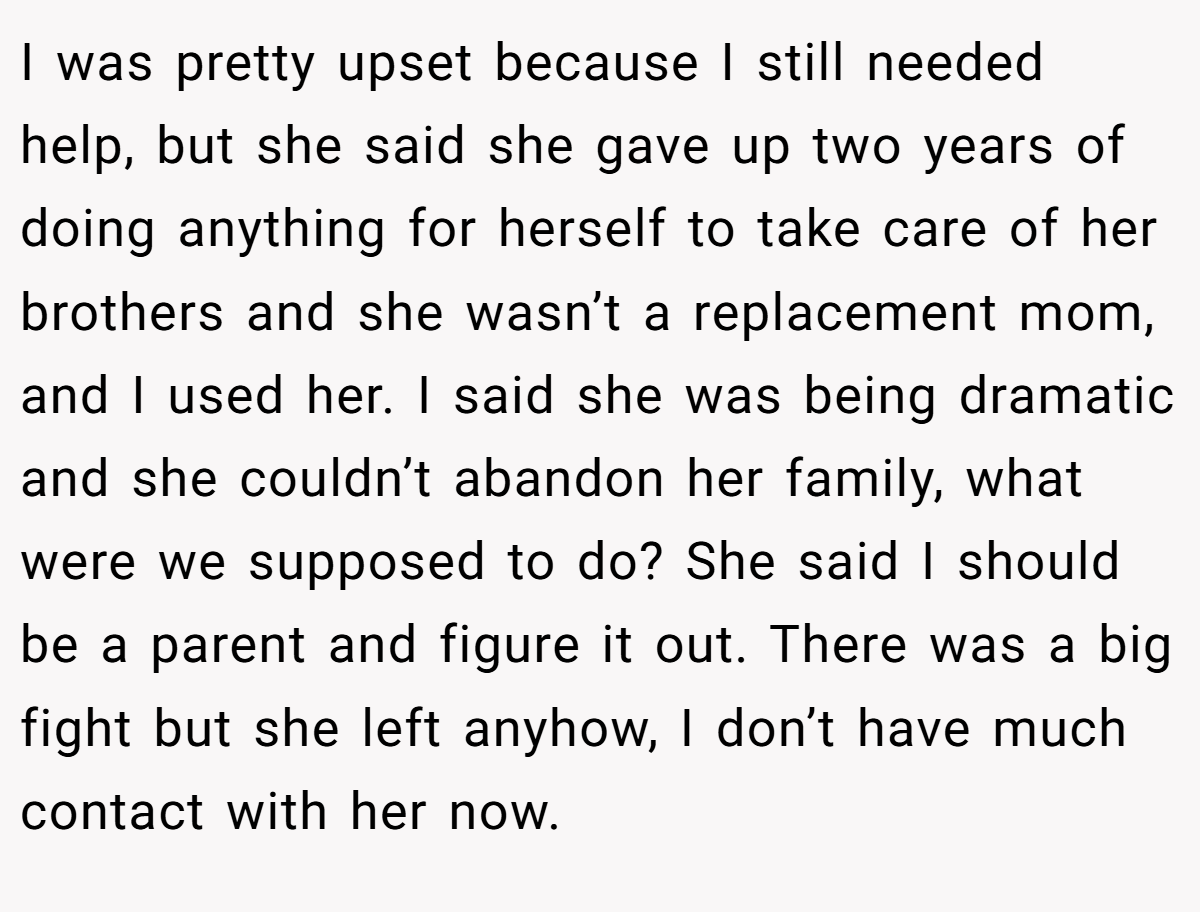 I was pretty upset because I still needed help, but she said she gave up two years of doing anything for herself to take care of her brothers and she wasn’t a replacement mom, and I used her. I said she was being dramatic and she couldn’t abandon her family, what were we supposed to do? She said I should be a parent and figure it out. There was a big fight but she left anyhow, I don’t have much contact with her now.