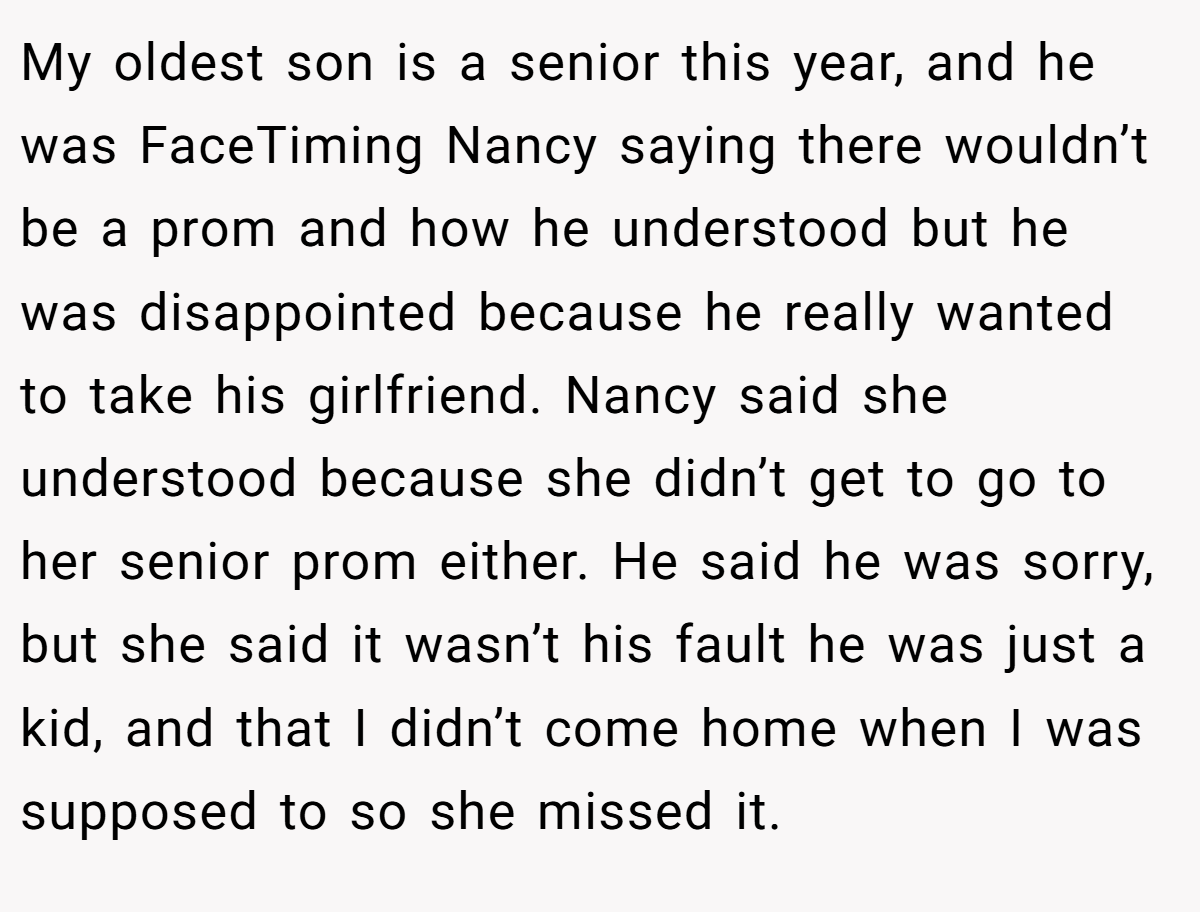 My oldest son is a senior this year, and he was FaceTiming Nancy saying there wouldn’t be a prom and how he understood but he was disappointed because he really wanted to take his girlfriend. Nancy said she understood because she didn’t get to go to her senior prom either. He said he was sorry, but she said it wasn’t his fault he was just a kid, and that I didn’t come home when I was supposed to so she missed it.