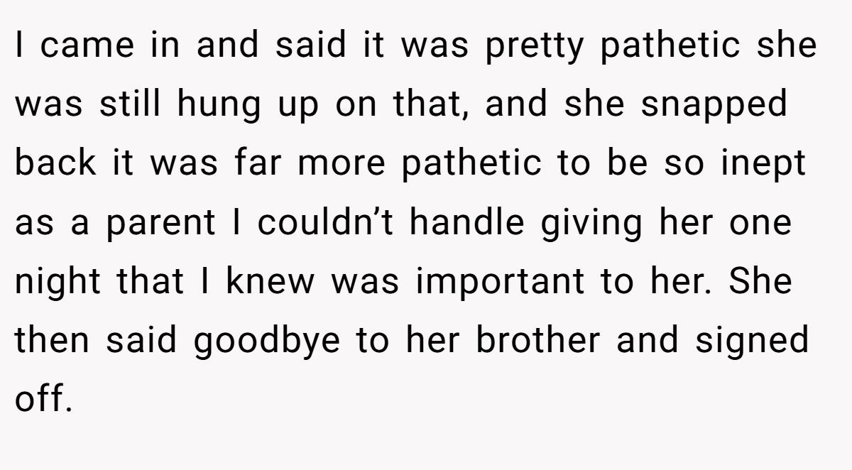 I came in and said it was pretty pathetic she was still hung up on that, and she snapped back it was far more pathetic to be so inept as a parent I couldn’t handle giving her one night that I knew was important to her. She then said goodbye to her brother and signed off.