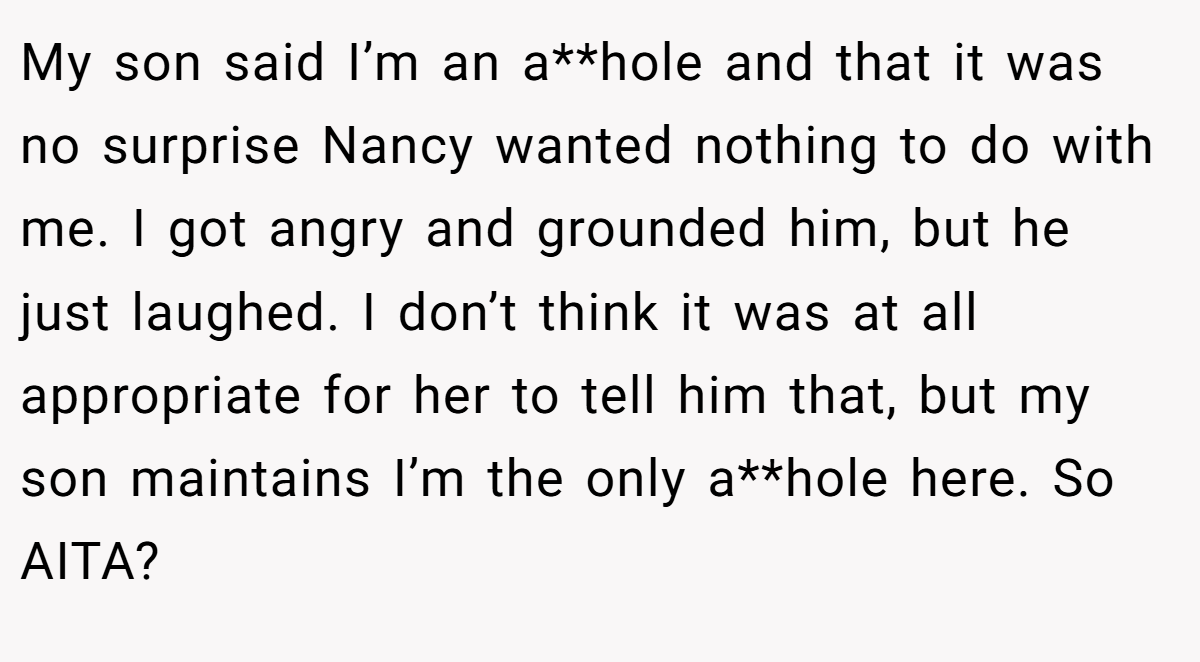My son said I’m an a**hole and that it was no surprise Nancy wanted nothing to do with me. I got angry and grounded him, but he just laughed. I don’t think it was at all appropriate for her to tell him that, but my son maintains I’m the only a**hole here. So AITA?
