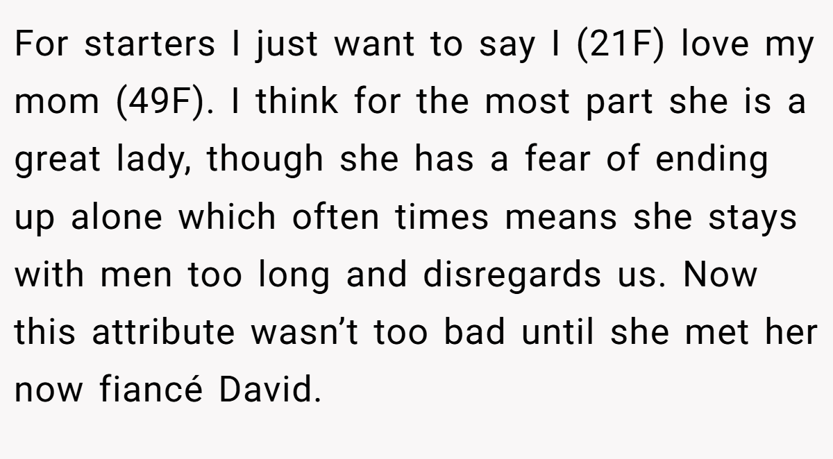 For starters I just want to say I (21F) love my mom (49F). I think for the most part she is a great lady, though she has a fear of ending up alone which often times means she stays with men too long and disregards us. Now this attribute wasn’t too bad until she met her now fiancé David.