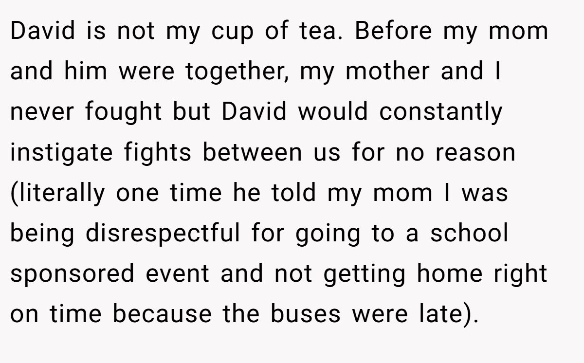David is not my cup of tea. Before my mom and him were together, my mother and I never fought but David would constantly instigate fights between us for no reason (literally one time he told my mom I was being disrespectful for going to a school sponsored event and not getting home right on time because the buses were late).