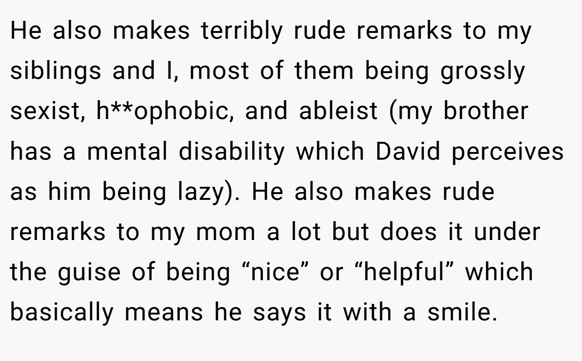 He also makes terribly rude remarks to my siblings and I, most of them being grossly sexist, h**ophobic, and ableist (my brother has a mental disability which David perceives as him being lazy). He also makes rude remarks to my mom a lot but does it under the guise of being “nice” or “helpful” which basically means he says it with a smile.